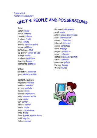 Primary 3rd
Footprints vocabulary




    Core:
                                  document: documento
    watch: mirar
                                  send: enviar
    torch: linterna
                                  email: correo electrónico
    camera: cámara
                                  chat: conversación
    frisbee: frisbi
                                  connect: conectar
    kite: cometa
                                  internet: internet
    mobile: teléfono móvil
                                  online: conectado
    phone: teléfono
                                  work: trabajo
    MP3 player: Mp3
                                  project: proyecto
    CD player: lector de Cds
                                  report: informe
    stamps: sellos
                                  laptop: ordenador portátil
    stickers: pegatinas
                                  cities: ciudades
    key ring: llavero
                                  countries: países
    postcards: postales
                                  Europe: Europa
                                  World: mundo
    Other:
    collection: colección
    gem: piedra preciosa

    Content / culture:
    keyboard: teclado
    monitor: monitor
    screen: pantalla
    mouse: ratón
    printer: impresora
    save: ahorrar, salvar
    copy: copiar
    cut: cortar
    delete: borrar
    paste: copiar
    select: seleccionar
    title: título
    font: fuente, tipo de letra
    bold: negrita
    italics: cursiva
 