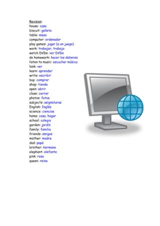Revision:
house: casa
biscuit: galleta
table: mesa
computer: ordenador
play games: jugar (a un juego)
work: trabajar, trabajo
watch DVDs: ver DVDs
do homework: hacer los deberes
listen to music: escuchar música
look: ver
learn: aprender
write: escribir
buy: comprar
shop: tienda
open: abrir
close: cerrar
photos: fotos
subjects: asignaturas
English: Inglés
science: ciencias
home: casa, hogar
school: colegio
garden: jardín
family: familia
friends: amigos
mother: madre
dad: papá
brother: hermano
elephant: elefante
pink: rosa
queen: reina
 