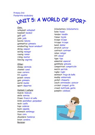 Primary 3rd
Footprints vocabulary




    Core:
                                  (in)voluntary: (in)voluntario
    volleyball: volleyball
                                  bone: hueso
    baseball: beisbol
                                  tendon: tendón
    golf: golf
                                  tissue: tejido
    judo: judo
                                  biceps: biceps
    karate: kárate
                                  triceps: triceps
    gymnastics: gimnasia
                                  bend: doblar
    windsurfing: hacer windsurf
                                  stretch: estirar
    skiing: esquiar
                                  contract: contraer
    sailing: navegar
                                  relax: relajar
    rowing: remar
                                  lift: elevar
    riding: montar
                                  type: tipo
    fencing: esgrima
                                  essential: esencial
    Other:                        gymkhana: gimcana
    sleepy: dormido               competition: competición
    channel: canal                match: partido
    race: carrera                 rugby: rugbi
    fit: ajustar                  swimsuit: traje de baño
    poison: veneno                muddy: embarrado
    gym: gimnasio                 jacket: chaqueta
    world: mundo                  coach: entrenador, autocar
    sport: deportes               cricket: croquet, grillo
                                  crowd: multitude, gente
    Content / culture:            pumpkin: calabaza
    muscle: músculo
    smile: sonrisa
    frown: fruncir el ceño
    blink: pestañear, parpadear
    neck: cuello
    hips: caderas
    back: espalda
    stomach: estómago
    face: cara
    shoulders: hombros
    brain: cerebro
    Revision:
 
