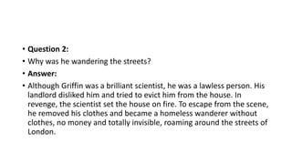 • Question 2:
• Why was he wandering the streets?
• Answer:
• Although Griffin was a brilliant scientist, he was a lawless person. His
landlord disliked him and tried to evict him from the house. In
revenge, the scientist set the house on fire. To escape from the scene,
he removed his clothes and became a homeless wanderer without
clothes, no money and totally invisible, roaming around the streets of
London.
 