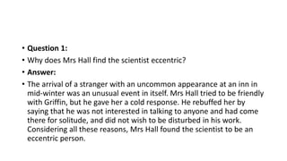 • Question 1:
• Why does Mrs Hall find the scientist eccentric?
• Answer:
• The arrival of a stranger with an uncommon appearance at an inn in
mid-winter was an unusual event in itself. Mrs Hall tried to be friendly
with Griffin, but he gave her a cold response. He rebuffed her by
saying that he was not interested in talking to anyone and had come
there for solitude, and did not wish to be disturbed in his work.
Considering all these reasons, Mrs Hall found the scientist to be an
eccentric person.
 