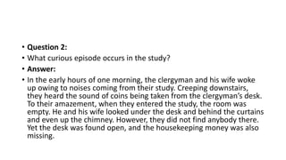 • Question 2:
• What curious episode occurs in the study?
• Answer:
• In the early hours of one morning, the clergyman and his wife woke
up owing to noises coming from their study. Creeping downstairs,
they heard the sound of coins being taken from the clergyman’s desk.
To their amazement, when they entered the study, the room was
empty. He and his wife looked under the desk and behind the curtains
and even up the chimney. However, they did not find anybody there.
Yet the desk was found open, and the housekeeping money was also
missing.
 