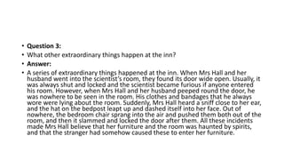 • Question 3:
• What other extraordinary things happen at the inn?
• Answer:
• A series of extraordinary things happened at the inn. When Mrs Hall and her
husband went into the scientist’s room, they found its door wide open. Usually, it
was always shut and locked and the scientist became furious if anyone entered
his room. However, when Mrs Hall and her husband peeped round the door, he
was nowhere to be seen in the room. His clothes and bandages that he always
wore were lying about the room. Suddenly, Mrs Hall heard a sniff close to her ear,
and the hat on the bedpost leapt up and dashed itself into her face. Out of
nowhere, the bedroom chair sprang into the air and pushed them both out of the
room, and then it slammed and locked the door after them. All these incidents
made Mrs Hall believe that her furniture and the room was haunted by spirits,
and that the stranger had somehow caused these to enter her furniture.
 