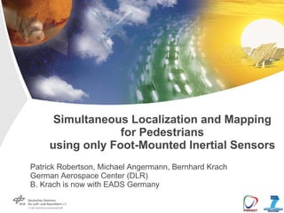 Simultaneous Localization and Mapping
                  for Pedestrians
     using only Foot-Mounted Inertial Sensors
Patrick Robertson, Michael Angermann, Bernhard Krach
German Aerospace Center (DLR)
B. Krach is now with EADS Germany
 
