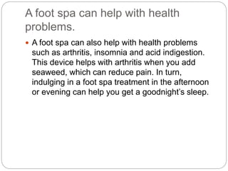 A foot spa can help with health
problems.
 A foot spa can also help with health problems
such as arthritis, insomnia and acid indigestion.
This device helps with arthritis when you add
seaweed, which can reduce pain. In turn,
indulging in a foot spa treatment in the afternoon
or evening can help you get a goodnight’s sleep.
 