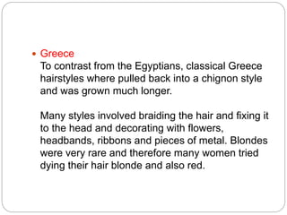  Greece
To contrast from the Egyptians, classical Greece
hairstyles where pulled back into a chignon style
and was grown much longer.
Many styles involved braiding the hair and fixing it
to the head and decorating with flowers,
headbands, ribbons and pieces of metal. Blondes
were very rare and therefore many women tried
dying their hair blonde and also red.
 