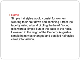  Rome
Simple hairstyles would consist for women
wearing their hair down and confining it from the
face by using a band circling the head. Young
girls wore a simple bun at the base of the neck.
However, in the reign of the Emperor Augustus
simple hairstyles changed and detailed hairstyles
came into fashion.
 