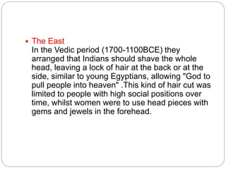  The East
In the Vedic period (1700-1100BCE) they
arranged that Indians should shave the whole
head, leaving a lock of hair at the back or at the
side, similar to young Egyptians, allowing "God to
pull people into heaven" .This kind of hair cut was
limited to people with high social positions over
time, whilst women were to use head pieces with
gems and jewels in the forehead.
 