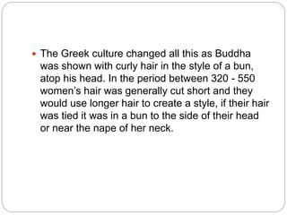  The Greek culture changed all this as Buddha
was shown with curly hair in the style of a bun,
atop his head. In the period between 320 - 550
women’s hair was generally cut short and they
would use longer hair to create a style, if their hair
was tied it was in a bun to the side of their head
or near the nape of her neck.
 
