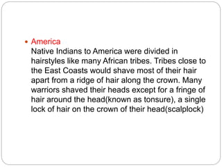  America
Native Indians to America were divided in
hairstyles like many African tribes. Tribes close to
the East Coasts would shave most of their hair
apart from a ridge of hair along the crown. Many
warriors shaved their heads except for a fringe of
hair around the head(known as tonsure), a single
lock of hair on the crown of their head(scalplock)
 