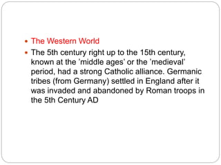  The Western World
 The 5th century right up to the 15th century,
known at the ’middle ages’ or the ’medieval’
period, had a strong Catholic alliance. Germanic
tribes (from Germany) settled in England after it
was invaded and abandoned by Roman troops in
the 5th Century AD
 