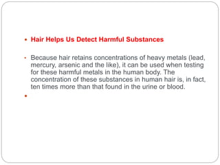  Hair Helps Us Detect Harmful Substances
• Because hair retains concentrations of heavy metals (lead,
mercury, arsenic and the like), it can be used when testing
for these harmful metals in the human body. The
concentration of these substances in human hair is, in fact,
ten times more than that found in the urine or blood.

 