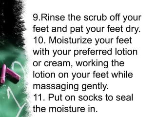 9.Rinse the scrub off your
feet and pat your feet dry.
10. Moisturize your feet
with your preferred lotion
or cream, working the
lotion on your feet while
massaging gently.
11. Put on socks to seal
the moisture in.
 