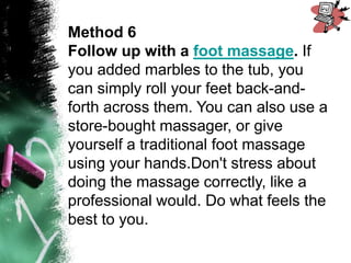 Method 6
Follow up with a foot massage. If
you added marbles to the tub, you
can simply roll your feet back-and-
forth across them. You can also use a
store-bought massager, or give
yourself a traditional foot massage
using your hands.Don't stress about
doing the massage correctly, like a
professional would. Do what feels the
best to you.
 