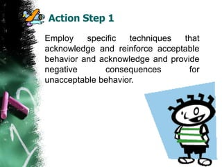 Action Step 1
Employ specific techniques that
acknowledge and reinforce acceptable
behavior and acknowledge and provide
negative consequences for
unacceptable behavior.
 