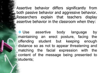 Assertive behavior differs significantly from
both passive behavior and aggressive behavior.
Researchers explain that teachers display
assertive behavior in the classroom when they:
 Use assertive body language by
maintaining an erect posture, facing the
offending student but keeping enough
distance so as not to appear threatening and
matching the facial expression with the
content of the message being presented to
students;
 