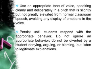  Use an appropriate tone of voice, speaking
clearly and deliberately in a pitch that is slightly
but not greatly elevated from normal classroom
speech, avoiding any display of emotions in the
voice.
 Persist until students respond with the
appropriate behavior. Do not ignore an
appropriate behavior; do not be diverted by a
student denying, arguing, or blaming, but listen
to legitimate explanations.
 