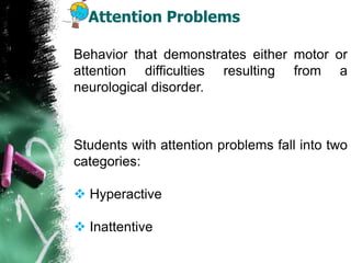 Attention Problems
Behavior that demonstrates either motor or
attention difficulties resulting from a
neurological disorder.
Students with attention problems fall into two
categories:
 Hyperactive
 Inattentive
 