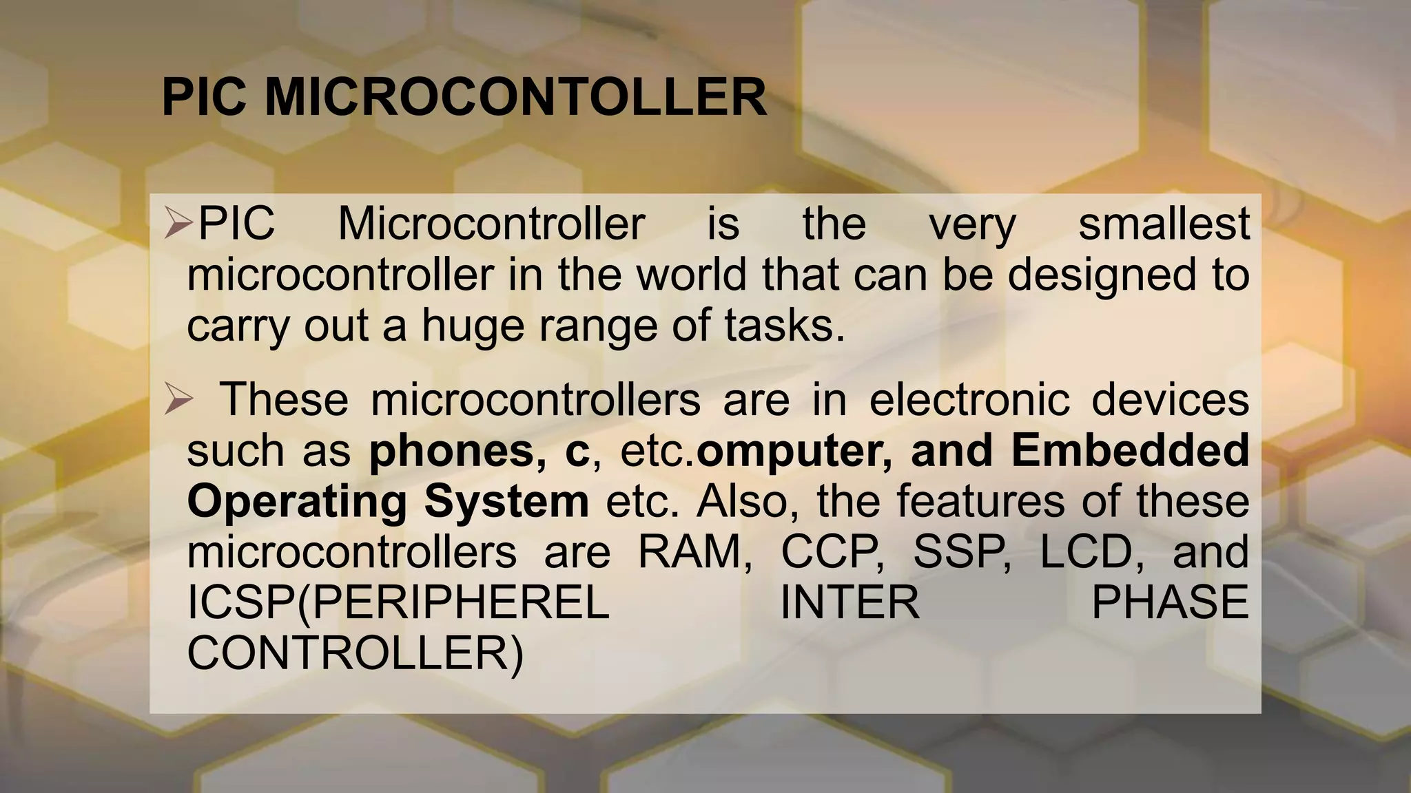 PIC MICROCONTOLLER
PIC Microcontroller is the very smallest
microcontroller in the world that can be designed to
carry out a huge range of tasks.
 These microcontrollers are in electronic devices
such as phones, c, etc.omputer, and Embedded
Operating System etc. Also, the features of these
microcontrollers are RAM, CCP, SSP, LCD, and
ICSP(PERIPHEREL INTER PHASE
CONTROLLER)
 