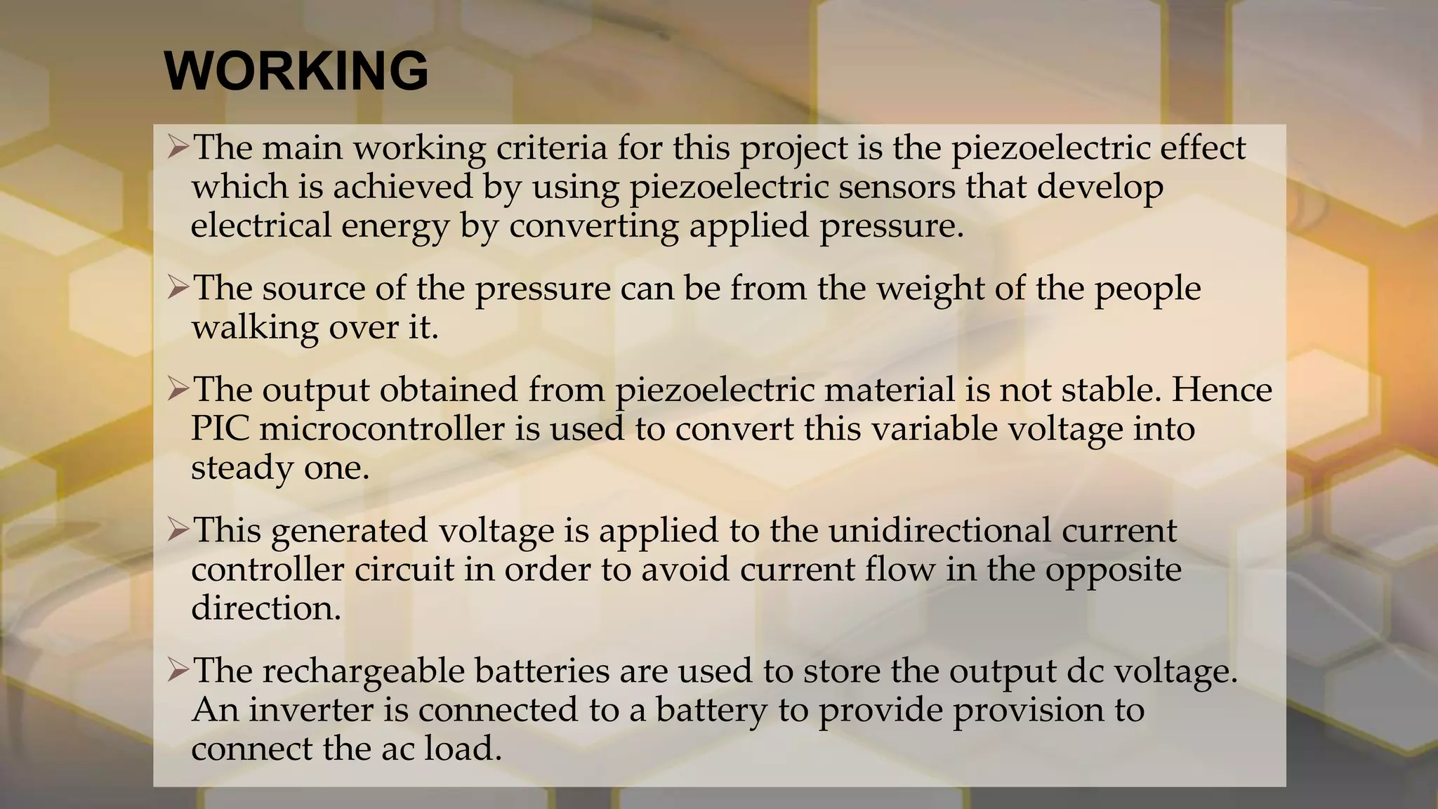 WORKING
The main working criteria for this project is the piezoelectric effect
which is achieved by using piezoelectric sensors that develop
electrical energy by converting applied pressure.
The source of the pressure can be from the weight of the people
walking over it.
The output obtained from piezoelectric material is not stable. Hence
PIC microcontroller is used to convert this variable voltage into
steady one.
This generated voltage is applied to the unidirectional current
controller circuit in order to avoid current flow in the opposite
direction.
The rechargeable batteries are used to store the output dc voltage.
An inverter is connected to a battery to provide provision to
connect the ac load.
 