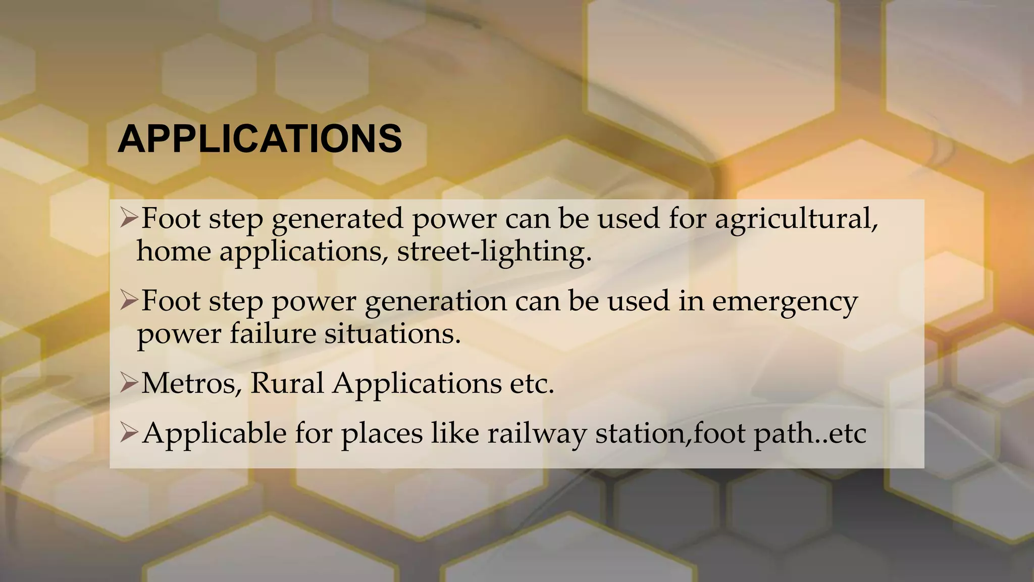 APPLICATIONS
Foot step generated power can be used for agricultural,
home applications, street-lighting.
Foot step power generation can be used in emergency
power failure situations.
Metros, Rural Applications etc.
Applicable for places like railway station,foot path..etc
 