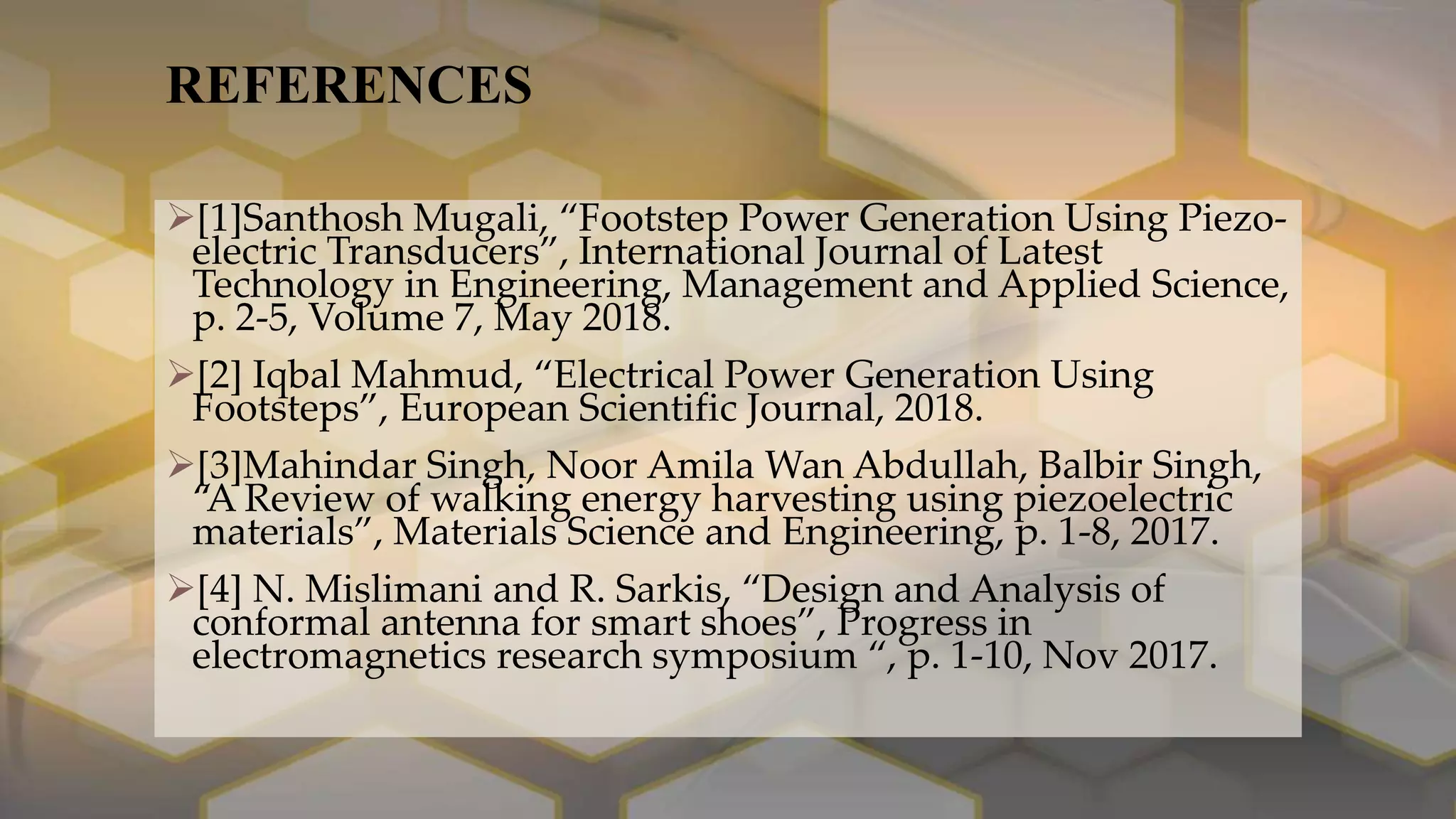REFERENCES
[1]Santhosh Mugali, “Footstep Power Generation Using Piezo-
electric Transducers”, International Journal of Latest
Technology in Engineering, Management and Applied Science,
p. 2-5, Volume 7, May 2018.
[2] Iqbal Mahmud, “Electrical Power Generation Using
Footsteps”, European Scientific Journal, 2018.
[3]Mahindar Singh, Noor Amila Wan Abdullah, Balbir Singh,
“A Review of walking energy harvesting using piezoelectric
materials”, Materials Science and Engineering, p. 1-8, 2017.
[4] N. Mislimani and R. Sarkis, “Design and Analysis of
conformal antenna for smart shoes”, Progress in
electromagnetics research symposium “, p. 1-10, Nov 2017.
 