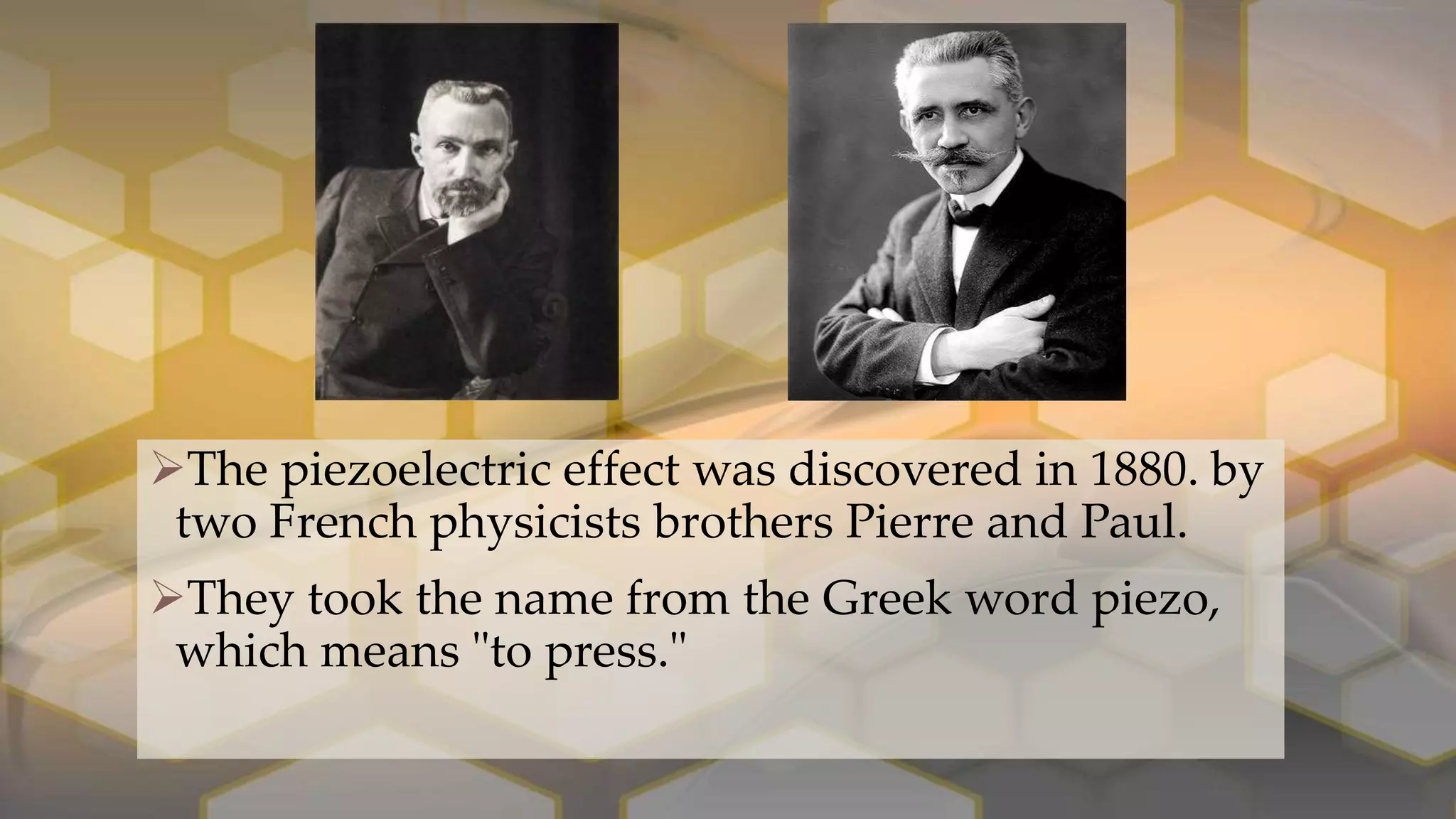 The piezoelectric effect was discovered in 1880. by
two French physicists brothers Pierre and Paul.
They took the name from the Greek word piezo,
which means "to press."
 