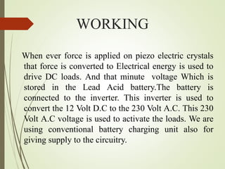 WORKING
When ever force is applied on piezo electric crystals
that force is converted to Electrical energy is used to
drive DC loads. And that minute voltage Which is
stored in the Lead Acid battery.The battery is
connected to the inverter. This inverter is used to
convert the 12 Volt D.C to the 230 Volt A.C. This 230
Volt A.C voltage is used to activate the loads. We are
using conventional battery charging unit also for
giving supply to the circuitry.
 