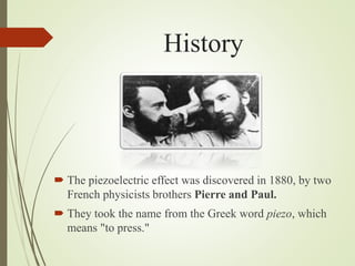 History
 The piezoelectric effect was discovered in 1880, by two
French physicists brothers Pierre and Paul.
 They took the name from the Greek word piezo, which
means "to press."
 