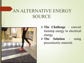 AN ALTERNATIVE ENERGY
SOURCE
 The Challenge – convert
footstep energy to electrical
energy.
 The Solution – using
piezoelectric material.
 