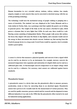 JIEMS, Akkalkuwa Page 11
Foot-Step Power Generation
Human locomotion in over crowded subway stations, railway stations, bus stands,
airports, temples or rock concerts thus can be converted to electrical energy with the use
of this promising technology.
The technology would turn the mechanical energy of people walking or jumping into a
source of electricity. The students' test case, displayed at the Venice Biennale and in a
train station in Torino, Italy, was a prototype stool that exploits the passive act of sitting
to generate power. The weight of the body on the seat causes a flywheel to spin, which
powers a dynamo that, in turn, lights four LEDs. In each case, there would be a sub-
flooring system consisting of independent blocks. When people walk across this surface,
the forces they impart will cause the blocks to slip slightly, and a dynamo would convert
the energy in those movements into electric current. Students say that moving from this
Proof-of-concept device to a large-scale Crowd Farm would be expensive, but it certainly
sounds a great option.
 SENSOR
A sensor is a device that measures a physical quantity and converts it into a signal which
can be read by an observer or by an instrument. For example, mercury converts the
measured temperature into expansion and contraction of a liquid which can be read on a
calibrated glass tube. At thermocouple converts temperature to an output voltage which
can be read by a voltmeter. For accuracy, most sensors are calibrated against known
standards.
Piezoelectric Sensor
A piezoelectric sensor is a device that uses the piezoelectric effect to measure pressure,
acceleration, strain or force by converting them to an electrical signal. Piezoelectric
sensors have proven to be versatile tools for the measurement of various processes. They
are used for quality assurance, process control and for research and development in many
different industries it was only in the 1950s that the piezoelectric effect started to be used
for industrial sensing applications.
 
