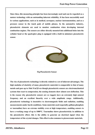 JIEMS, Akkalkuwa Page 12
Foot-Step Power Generation
Since then, this measuring principle has been increasingly used and can be regarded as a
mature technology with an outstanding inherent reliability. It has been successfully used
in various applications, such as in medical, aerospace, nuclear instrumentation, and as a
pressure sensor in the touch pads of mobile phones. In the automotive industry,
piezoelectric elements are used to monitor combustion when developing internal
combustion engines. The sensors are either directly mounted into additional holes into the
cylinder head or the spark/glow plug is equipped with a built in miniature piezoelectric
sensor.
Fig-Piezoelectric Sensor
The rise of piezoelectric technology is directly related to a set of inherent advantages. The
high modulus of elasticity of many piezoelectric materials is comparable to that of many
metals and goes up to 10e6 N/m²[Even though piezoelectric sensors are electromechanical
systems that react to compression, the sensing elements show almost zero deflection. This
is the reason why piezoelectric sensors are so rugged, have an extremely high natural
frequency and an excellent linearity over a wide amplitude range. Additionally,
piezoelectric technology is insensitive to electromagnetic fields and radiation, enabling
measurements under harsh conditions. Some materials used (especially gallium phosphate
or tourmaline) have an extreme stability even at high temperature, enabling sensors to
have a working range of up to 1000°C. Tourmaline shows piezoelectricity in addition to
the piezoelectric effect; this is the ability to generate an electrical signal when the
temperature of the crystal changes. This effect is also common to piezoceramic materials.
 