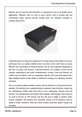 JIEMS, Akkalkuwa Page 14
Foot-Step Power Generation
Batteries may be used once and discarded, or recharged for years as in standby power
applications. Miniature cells are used to power devices such as hearing aids and
wristwatches; larger batteries provide standby power for telephone exchanges or
computer data centers.
Lead-acid batteries are the most common in PV systems because their initial cost is lower
and because they are readily available nearly everywhere in the world. There are many
different sizes and designs of lead-acid batteries, but the most important designation is
that they are deep cycle batteries. Lead-acid batteries are available in both wet-cell
(requires maintenance) and sealed no-maintenance versions. Lead acid batteries are
reliable and cost effective with an exceptionally long life. The Lead acid batteries have
high reliability because of their ability to withstand overcharge, over discharge vibration
and shock.
The use of special sealing techniques ensures that our batteries are leak proof and non-
spoilable. The batteries have exceptional charge acceptance, large electrolyte volume and
low self-discharge, Which make them ideal as zero- maintenance batteries lead acid
batteries Are manufactured/ tested using CAD (Computer Aided Design). These batteries
are used in Inverter & UPS Systems and have the proven ability to perform under
extreme conditions. The batteries have electrolyte volume, use PE Separators and are
sealed in sturdy containers, which give them excellent protection against leakage and
corrosion.
 