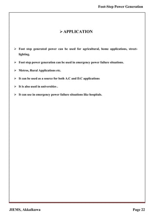 JIEMS, Akkalkuwa Page 22
Foot-Step Power Generation
APPLICATION
 Foot step generated power can be used for agricultural, home applications, street-
lighting.
 Foot step power generation can be used in emergency power failure situations.
 Metros, Rural Applications etc.
 It can be used as a source for both A.C and D.C applications
 It is also used in universities .
 It can use in emergency power failure situations like hospitals.
 