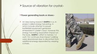  Source of vibration for crystal:-
Power generating boots or shoes:-
 An idea being research DARPA in us. In
project called energy harvesting, in
which include attempt to power
battlefield equipment generator
embedded in soldier’s boot. however this
energy harvesting association impact on
the body. DARPA’s effort to harness 1-2
watt. For continues shoe impact walking
were abandoned due to discomfort from
additional energy expanded by wearing
a shoes.
 