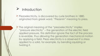  Introduction
 Piezoelectricity, is discovered by curie brothers in 1880,
originated from greek word. “Piezenin” meaning to press.
 The original meaning of the “piezoelectricity” implies
“pressure electricity” – the generation of the electric field
applied pressure. this definition ignore the fact of the process
is reversible, thus allowing the generation mechanical motion
by applying a field. Piezo electricity is a observed if a stress
applied to a solid, for example, by bending squizzing or
twisting it.
 