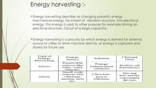 Energy harvesting :-
Energy harvesting describe as changing parasitic energy
mechanical energy, for instant of vibration structure, into electrical
energy. this energy is used to other purpose for example driving an
electrical structure. Circuit of a large capacitor.
Energy harvesting is a process by which energy is derived for external
source to utilize to drive machine directly .or energy is captured and
stored for future use.
 