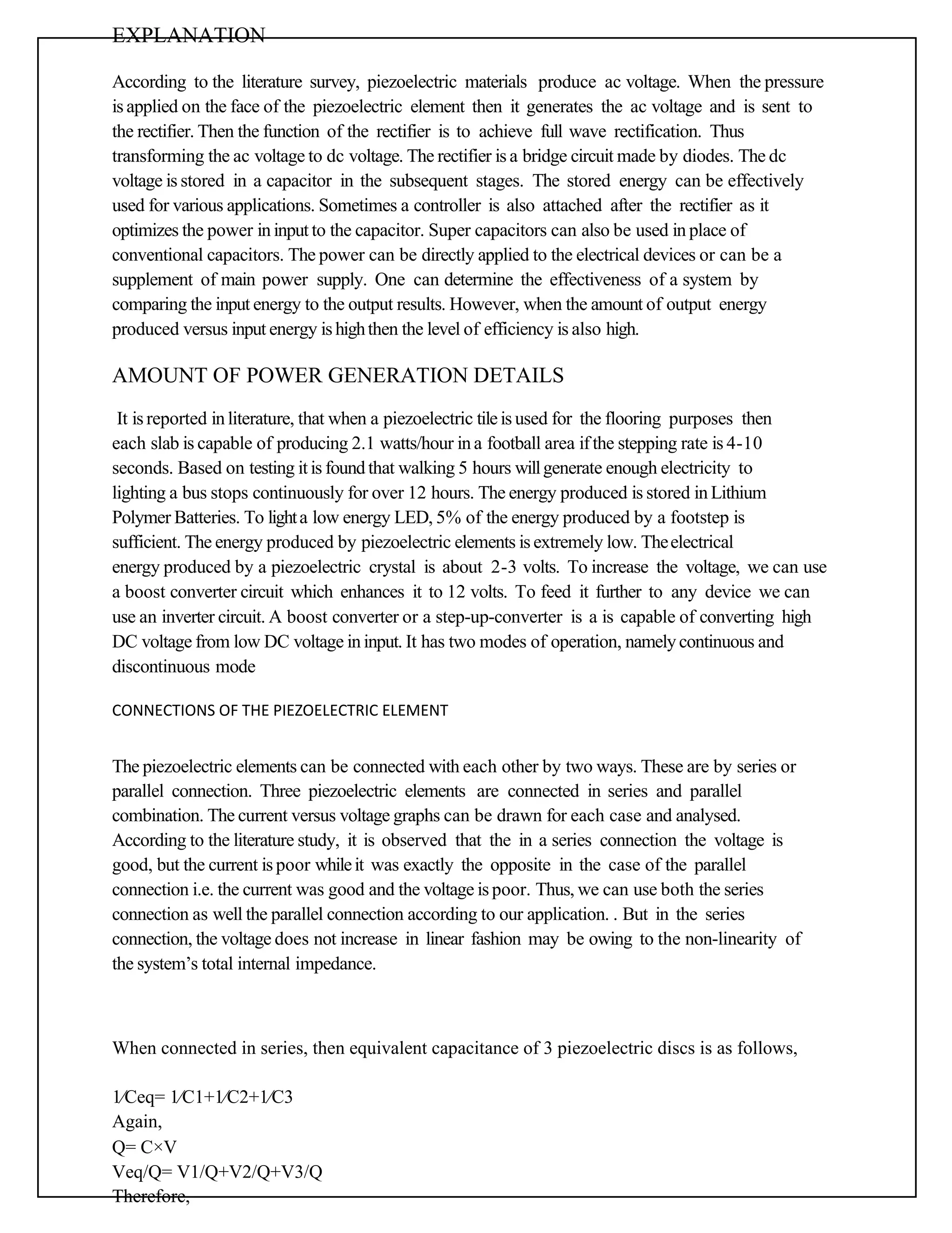 EXPLANATION
According to the literature survey, piezoelectric materials produce ac voltage. When the pressure
is applied on the face of the piezoelectric element then it generates the ac voltage and is sent to
the rectifier. Then the function of the rectifier is to achieve full wave rectification. Thus
transforming the ac voltage to dc voltage. The rectifier is a bridge circuit made by diodes. The dc
voltage is stored in a capacitor in the subsequent stages. The stored energy can be effectively
used for various applications. Sometimes a controller is also attached after the rectifier as it
optimizes the power ininput to the capacitor. Super capacitors can also be used in place of
conventional capacitors. The power can be directly applied to the electrical devices or can be a
supplement of main power supply. One can determine the effectiveness of a system by
comparing the input energy to the output results. However, when the amount of output energy
produced versus input energy is highthen the level of efficiency is also high.
AMOUNT OF POWER GENERATION DETAILS
It is reported inliterature, that when a piezoelectric tileis used for the flooring purposes then
each slab is capable of producing 2.1 watts/hour in a football area ifthe stepping rate is 4-10
seconds. Based on testing it is found that walking 5 hours willgenerate enough electricity to
lighting a bus stops continuously for over 12 hours. The energy produced is stored in Lithium
Polymer Batteries. To lighta low energy LED, 5% of the energy produced by a footstep is
sufficient. The energy produced by piezoelectric elements is extremely low. Theelectrical
energy produced by a piezoelectric crystal is about 2-3 volts. To increase the voltage, we can use
a boost converter circuit which enhances it to 12 volts. To feed it further to any device we can
use an inverter circuit. A boost converter or a step-up-converter is a is capable of converting high
DC voltage from low DC voltage ininput. It has two modes of operation, namely continuous and
discontinuous mode
CONNECTIONS OF THE PIEZOELECTRIC ELEMENT
The piezoelectric elements can be connected with each other by two ways. These are by series or
parallel connection. Three piezoelectric elements are connected in series and parallel
combination. The current versus voltage graphs can be drawn for each case and analysed.
According to the literature study, it is observed that the in a series connection the voltage is
good, but the current is poor whileit was exactly the opposite in the case of the parallel
connection i.e. the current was good and the voltage is poor. Thus, we can use both the series
connection as well the parallel connection according to our application. . But in the series
connection, the voltage does not increase in linear fashion may be owing to the non-linearity of
the system’s total internal impedance.
When connected in series, then equivalent capacitance of 3 piezoelectric discs is as follows,
1∕Ceq= 1∕C1+1∕C2+1∕C3
Again,
Q= C×V
Veq/Q= V1/Q+V2/Q+V3/Q
Therefore,
 