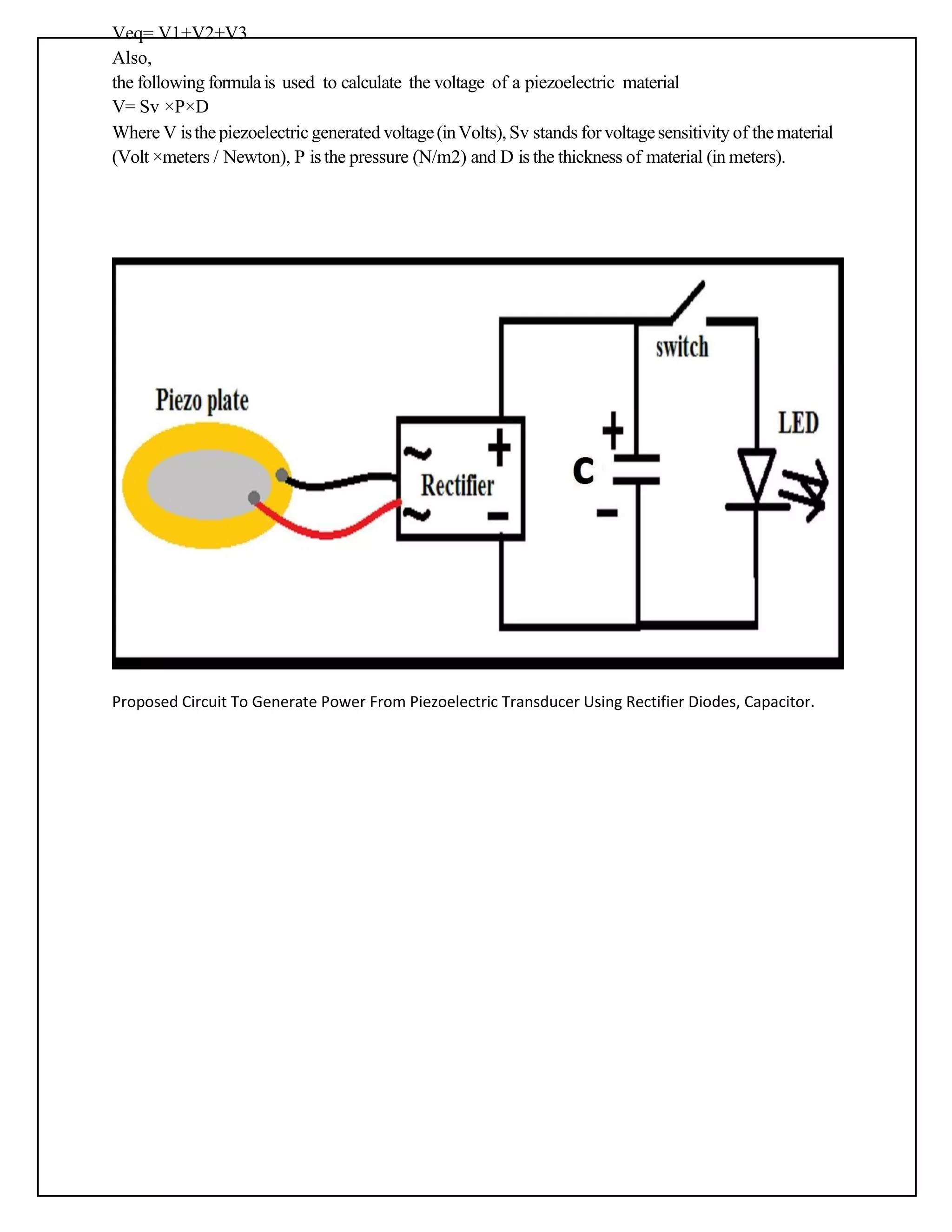 Veq= V1+V2+V3
Also,
the following formulais used to calculate the voltage of a piezoelectric material
V= Sv ×P×D
Where V isthepiezoelectric generated voltage(inVolts), Sv stands forvoltagesensitivity of thematerial
(Volt ×meters / Newton), P is the pressure (N/m2) and D is the thickness of material (in meters).
Proposed Circuit To Generate Power From Piezoelectric Transducer Using Rectifier Diodes, Capacitor.
 