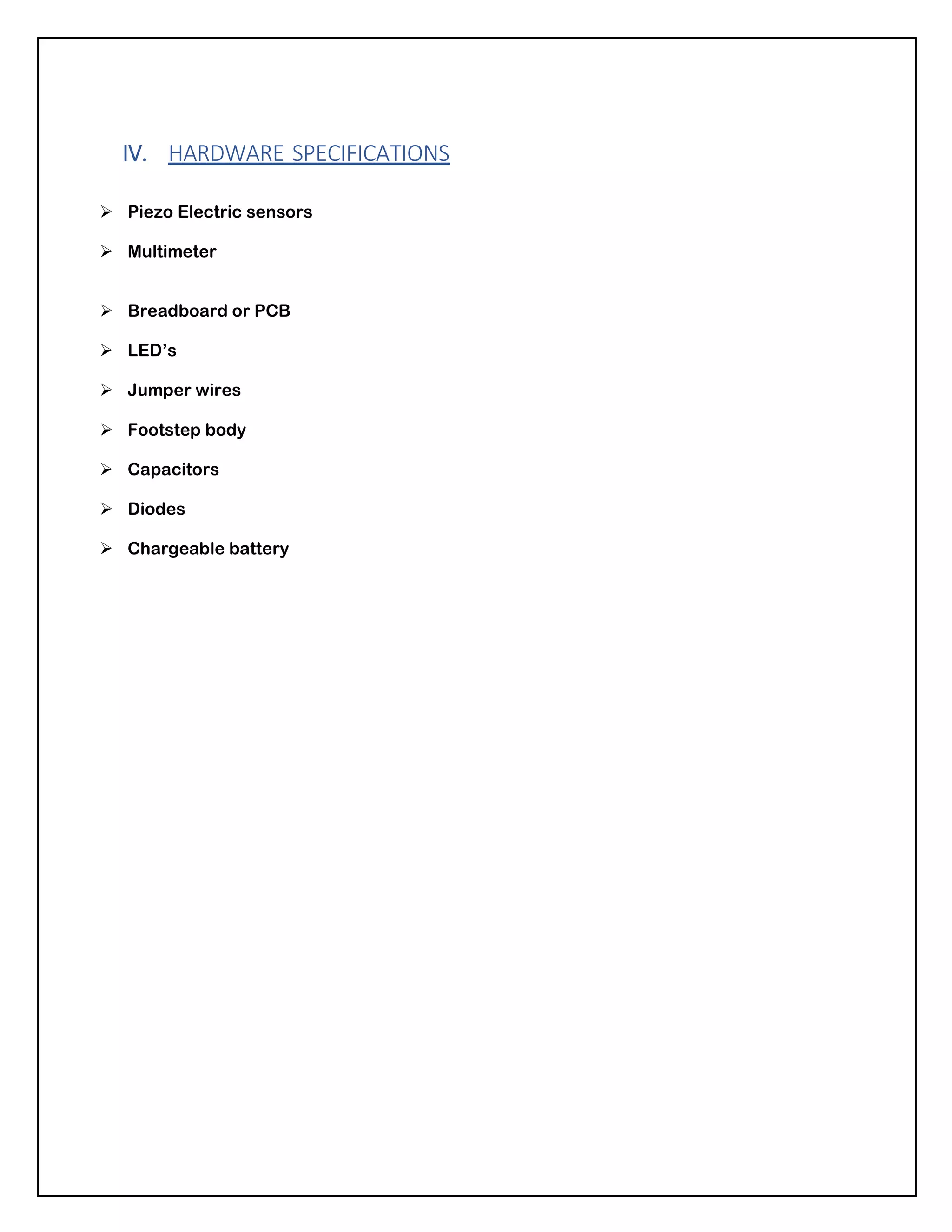 IV. HARDWARE SPECIFICATIONS
➢ Piezo Electric sensors
➢ Multimeter
➢ Breadboard or PCB
➢ LED’s
➢ Jumper wires
➢ Footstep body
➢ Capacitors
➢ Diodes
➢ Chargeable battery
 