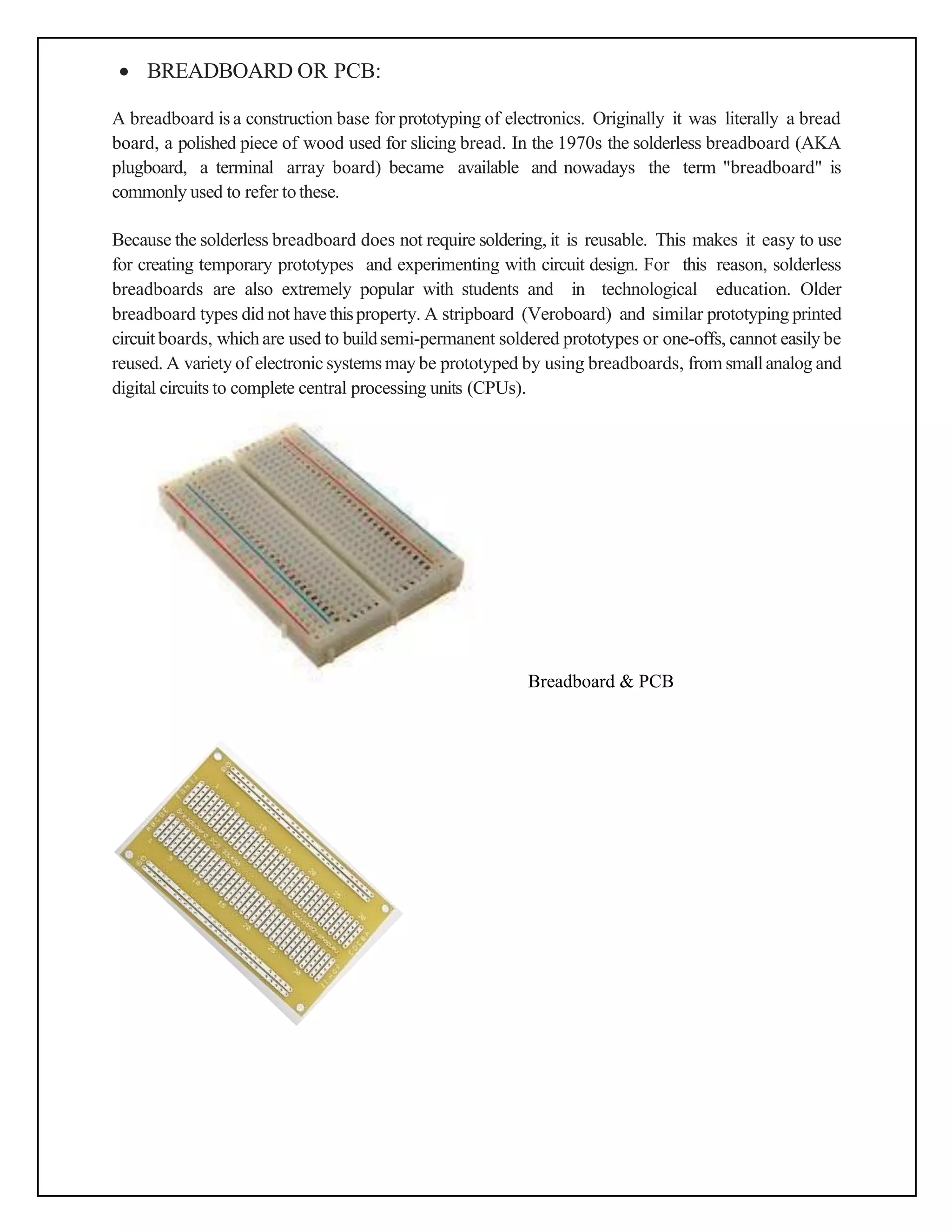 • BREADBOARD OR PCB:
A breadboard is a construction base for prototyping of electronics. Originally it was literally a bread
board, a polished piece of wood used for slicing bread. In the 1970s the solderless breadboard (AKA
plugboard, a terminal array board) became available and nowadays the term "breadboard" is
commonly used to refer tothese.
Because the solderless breadboard does not require soldering, it is reusable. This makes it easy to use
for creating temporary prototypes and experimenting with circuit design. For this reason, solderless
breadboards are also extremely popular with students and in technological education. Older
breadboard types did not havethisproperty. A stripboard (Veroboard) and similar prototyping printed
circuit boards, whichare used to buildsemi-permanent soldered prototypes or one-offs, cannot easily be
reused. A variety of electronic systems may be prototyped by using breadboards, from smallanalog and
digital circuits to complete central processing units (CPUs).
Breadboard & PCB
 