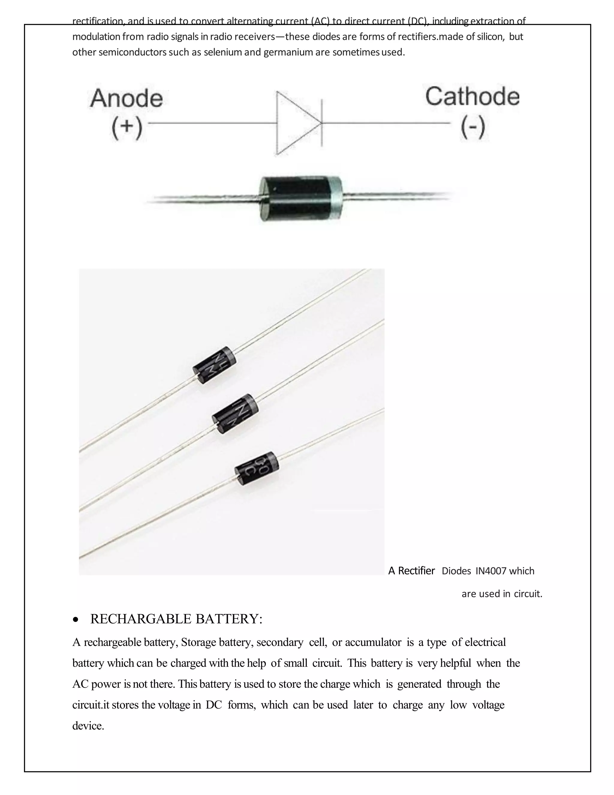 rectification, and isused to convert alternating current (AC) to direct current (DC), includingextraction of
modulationfrom radio signals inradio receivers—these diodes are forms of rectifiers.made of silicon, but
other semiconductors such as selenium and germanium are sometimesused.
A Rectifier Diodes IN4007 which
are used in circuit.
• RECHARGABLE BATTERY:
A rechargeable battery, Storage battery, secondary cell, or accumulator is a type of electrical
battery which can be charged with the help of small circuit. This battery is very helpful when the
AC power is not there. This battery is used to store the charge which is generated through the
circuit.it stores the voltage in DC forms, which can be used later to charge any low voltage
device.
 
