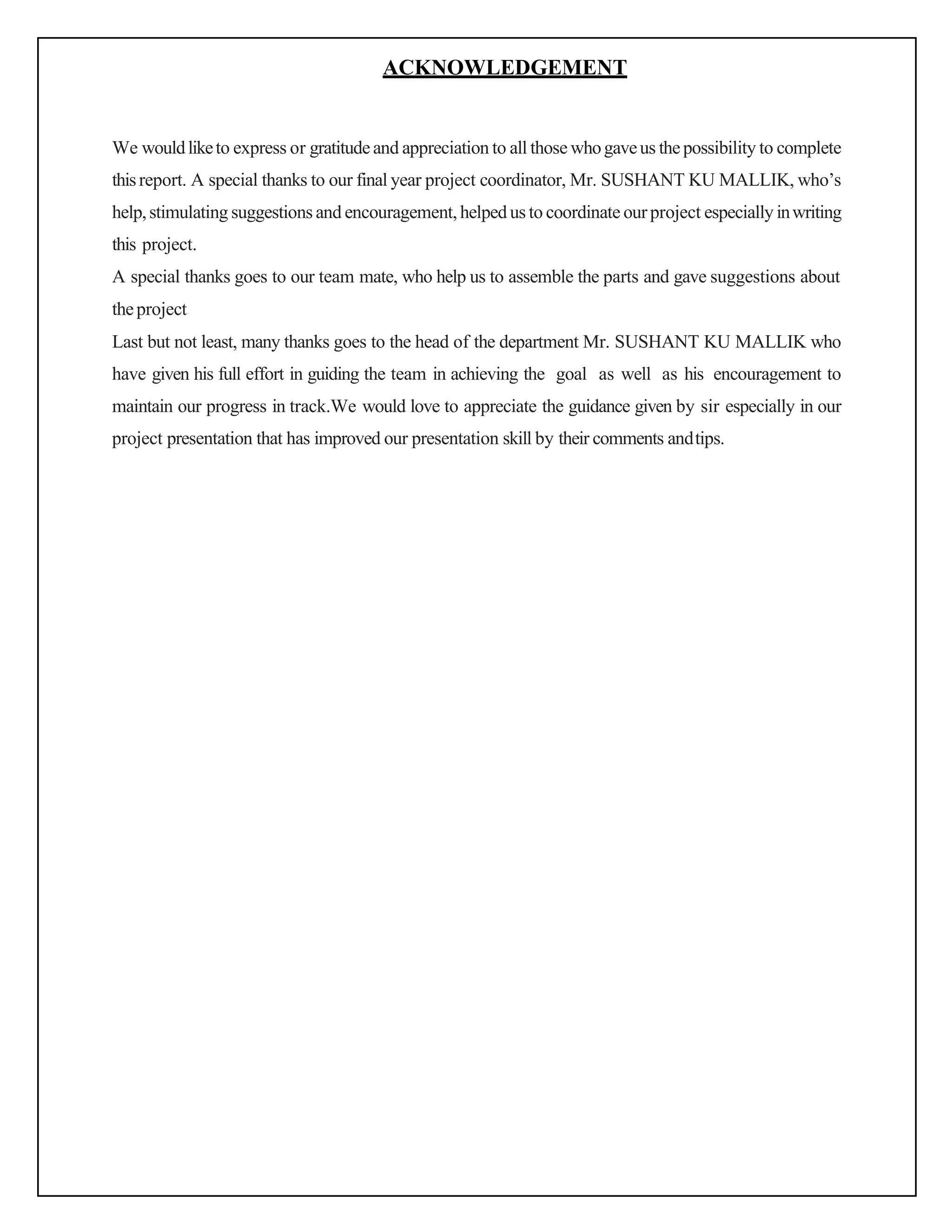 ACKNOWLEDGEMENT
We wouldliketo express or gratitudeand appreciation to all those whogaveus thepossibility to complete
thisreport. A special thanks to our final year project coordinator, Mr. SUSHANT KU MALLIK, who’s
help,stimulating suggestions and encouragement, helped us to coordinate ourproject especially inwriting
this project.
A special thanks goes to our team mate, who help us to assemble the parts and gave suggestions about
theproject
Last but not least, many thanks goes to the head of the department Mr. SUSHANT KU MALLIK who
have given his full effort in guiding the team in achieving the goal as well as his encouragement to
maintain our progress in track.We would love to appreciate the guidance given by sir especially in our
project presentation that has improved our presentation skill by their comments andtips.
 
