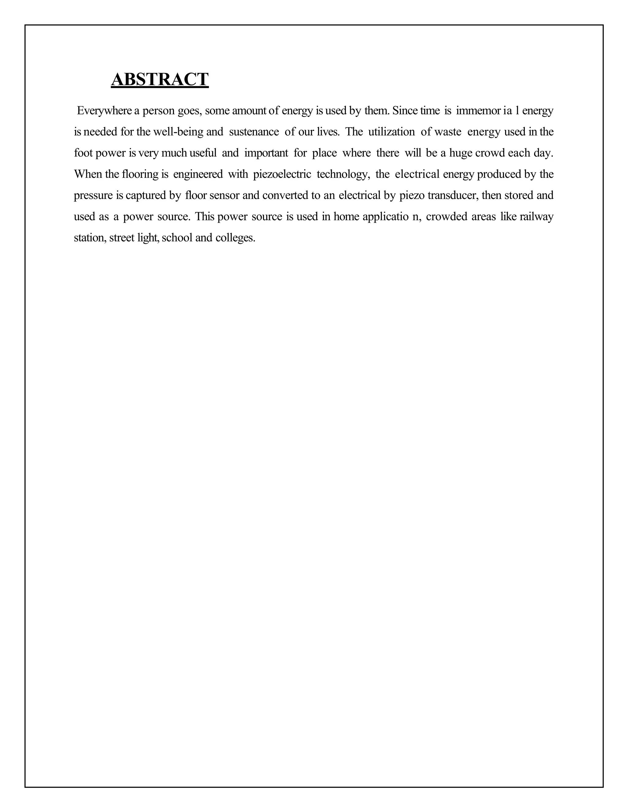 ABSTRACT
Everywhere a person goes, some amount of energy is used by them. Since time is immemor ia l energy
is needed for the well-being and sustenance of our lives. The utilization of waste energy used in the
foot power is very much useful and important for place where there will be a huge crowd each day.
When the flooring is engineered with piezoelectric technology, the electrical energy produced by the
pressure is captured by floor sensor and converted to an electrical by piezo transducer, then stored and
used as a power source. This power source is used in home applicatio n, crowded areas like railway
station, street light,school and colleges.
 