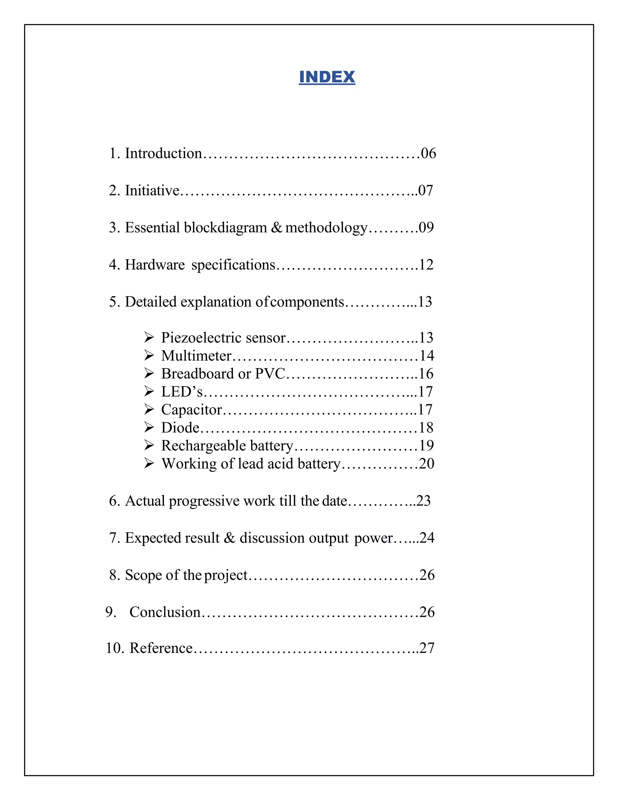 INDEX
1. Introduction……………………………………06
2. Initiative………………………………………..07
3. Essential blockdiagram & methodology……….09
4. Hardware specifications……………………….12
5. Detailed explanation ofcomponents…………...13
➢ Piezoelectric sensor……………………..13
➢ Multimeter………………………………14
➢ Breadboard or PVC……………………..16
➢ LED’s…………………………………...17
➢ Capacitor………………………………..17
➢ Diode……………………………………18
➢ Rechargeable battery……………………19
➢ Working of lead acid battery……………20
6. Actual progressive work till the date…………..23
7. Expected result & discussion output power…...24
8. Scope of theproject……………………………26
9. Conclusion……………………………………26
10. Reference……………………………………..27
 