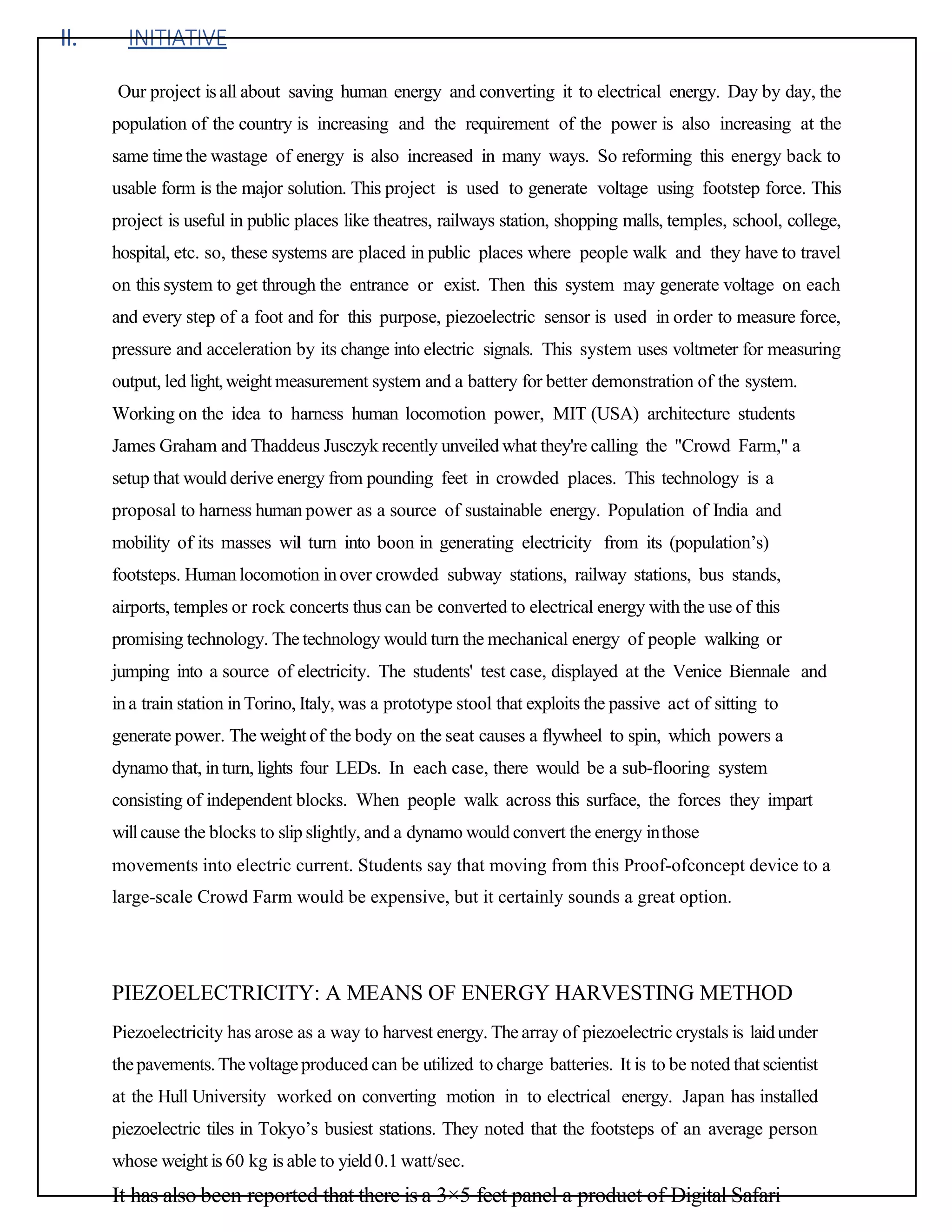 II. INITIATIVE
Our project is all about saving human energy and converting it to electrical energy. Day by day, the
population of the country is increasing and the requirement of the power is also increasing at the
same timethe wastage of energy is also increased in many ways. So reforming this energy back to
usable form is the major solution. This project is used to generate voltage using footstep force. This
project is useful in public places like theatres, railways station, shopping malls, temples, school, college,
hospital, etc. so, these systems are placed in public places where people walk and they have to travel
on this system to get through the entrance or exist. Then this system may generate voltage on each
and every step of a foot and for this purpose, piezoelectric sensor is used in order to measure force,
pressure and acceleration by its change into electric signals. This system uses voltmeter for measuring
output, led light,weight measurement system and a battery for better demonstration of the system.
Working on the idea to harness human locomotion power, MIT (USA) architecture students
James Graham and Thaddeus Jusczyk recently unveiled what they're calling the "Crowd Farm," a
setup that would derive energy from pounding feet in crowded places. This technology is a
proposal to harness human power as a source of sustainable energy. Population of India and
mobility of its masses wil turn into boon in generating electricity from its (population’s)
footsteps. Human locomotion inover crowded subway stations, railway stations, bus stands,
airports, temples or rock concerts thus can be converted to electrical energy with the use of this
promising technology. The technology would turn the mechanical energy of people walking or
jumping into a source of electricity. The students' test case, displayed at the Venice Biennale and
ina train station inTorino, Italy, was a prototype stool that exploits the passive act of sitting to
generate power. The weight of the body on the seat causes a flywheel to spin, which powers a
dynamo that, inturn, lights four LEDs. In each case, there would be a sub-flooring system
consisting of independent blocks. When people walk across this surface, the forces they impart
willcause the blocks to slip slightly, and a dynamo would convert the energy inthose
movements into electric current. Students say that moving from this Proof-ofconcept device to a
large-scale Crowd Farm would be expensive, but it certainly sounds a great option.
PIEZOELECTRICITY: A MEANS OF ENERGY HARVESTING METHOD
Piezoelectricity has arose as a way to harvest energy. The array of piezoelectric crystals is laidunder
thepavements.Thevoltageproduced can be utilized to charge batteries. It is to be noted that scientist
at the Hull University worked on converting motion in to electrical energy. Japan has installed
piezoelectric tiles in Tokyo’s busiest stations. They noted that the footsteps of an average person
whose weight is 60 kg is able to yield0.1 watt/sec.
It has also been reported that there is a 3×5 feet panel a product of Digital Safari
 