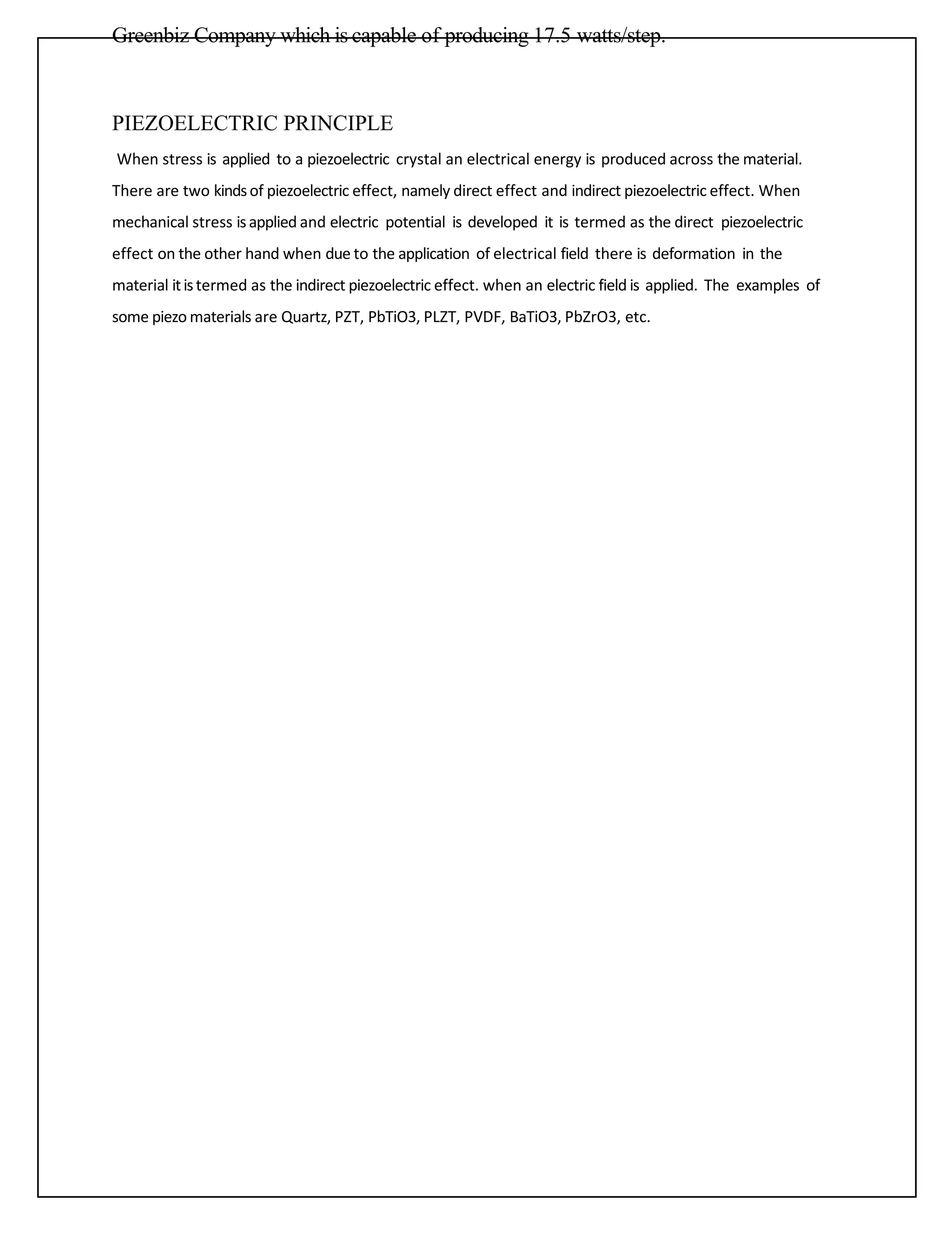 Greenbiz Company which is capable of producing 17.5 watts/step.
PIEZOELECTRIC PRINCIPLE
When stress is applied to a piezoelectric crystal an electrical energy is produced across the material.
There are two kindsof piezoelectric effect, namely direct effect and indirect piezoelectric effect. When
mechanical stress isapplied and electric potential is developed it is termed as the direct piezoelectric
effect on the other hand when due to the application of electrical field there is deformation in the
material itistermed as the indirect piezoelectric effect. when an electric field is applied. The examples of
some piezo materials are Quartz, PZT, PbTiO3, PLZT, PVDF, BaTiO3, PbZrO3, etc.
 