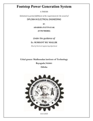 Footstep Power Generation System
A THESIS
Submitted in partial fulfillment of the requirement for the award of
DIPLOMA IN ELECTRICAL ENGINEERING
BY:
ADARSHA PATTNAYAK
(F17017002002)
Under the guidance of
Er. SUSHANT KU MALLIK
Head of electrical engineering department
Utkal gourav Madhusudan institute of Technology
Rayagada,765001
Odisha
JULY,2020
 