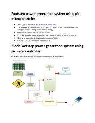 Footstep power generation system using pic
microcontroller
 This project is presented by microcontrollerlab.com
 Foot step power generation system is used to convert kinetic energy of footsteps
through walk and running into electrical energy
 Piezoelectric sensors are used in this project
 PIC microcontroller is used to convert mechanical energy into electrical energy.
 LCD display is used to display charging current of battery
 Inverter is used to convert dc voltage into AC
Block Footstep power generation system using
pic microcontroller
Block diagram of foot step power generation system is shown below:
 