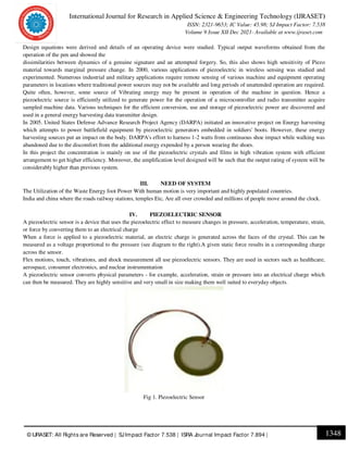 International Journal for Research in Applied Science & Engineering Technology (IJRASET)
ISSN: 2321-9653; IC Value: 45.98; SJ Impact Factor: 7.538
Volume 9 Issue XII Dec 2021- Available at www.ijraset.com
1348
© IJRASET: All Rights are Reserved | SJImpact Factor 7.538 | ISRA Journal Impact Factor 7.894 |
Design equations were derived and details of an operating device were studied. Typical output waveforms obtained from the
operation of the pen and showed the
dissimilarities between dynamics of a genuine signature and an attempted forgery. So, this also shows high sensitivity of Piezo
material towards marginal pressure change. In 2000, various applications of piezoelectric in wireless sensing was studied and
experimented. Numerous industrial and military applications require remote sensing of various machine and equipment operating
parameters in locations where traditional power sources may not be available and long periods of unattended operation are required.
Quite often, however, some source of Vibrating energy may be present in operation of the machine in question. Hence a
piezoelectric source is efficiently utilized to generate power for the operation of a microcontroller and radio transmitter acquire
sampled machine data. Various techniques for the efficient conversion, use and storage of piezoelectric power are discovered and
used in a general energy harvesting data transmitter design.
In 2005. United States Defense Advance Research Project Agency (DARPA) initiated an innovative project on Energy harvesting
which attempts to power battlefield equipment by piezoelectric generators embedded in soldiers' boots. However, these energy
harvesting sources put an impact on the body. DARPA's effort to harness 1-2 watts from continuous shoe impact while walking was
abandoned due to the discomfort from the additional energy expended by a person wearing the shoes.
In this project the concentration is mainly on use of the piezoelectric crystals and films in high vibration system with efficient
arrangement to get higher efficiency. Moreover, the amplification level designed will be such that the output rating of system will be
considerably higher than previous system.
III. NEED OF SYSTEM
The Utilization of the Waste Energy foot Power With human motion is very important and highly populated countries.
India and china where the roads railway stations, temples Etc, Are all over crowded and millions of people move around the clock.
IV. PIEZOELECTRIC SENSOR
A piezoelectric sensor is a device that uses the piezoelectric effect to measure changes in pressure, acceleration, temperature, strain,
or force by converting them to an electrical charge
When a force is applied to a piezoelectric material, an electric charge is generated across the faces of the crystal. This can be
measured as a voltage proportional to the pressure (see diagram to the right).A given static force results in a corresponding charge
across the sensor.
Flex motions, touch, vibrations, and shock measurement all use piezoelectric sensors. They are used in sectors such as healthcare,
aerospace, consumer electronics, and nuclear instrumentation
A piezoelectric sensor converts physical parameters - for example, acceleration, strain or pressure into an electrical charge which
can then be measured. They are highly sensitive and very small in size making them well suited to everyday objects.
Fig 1. Piezoelectric Sensor
 